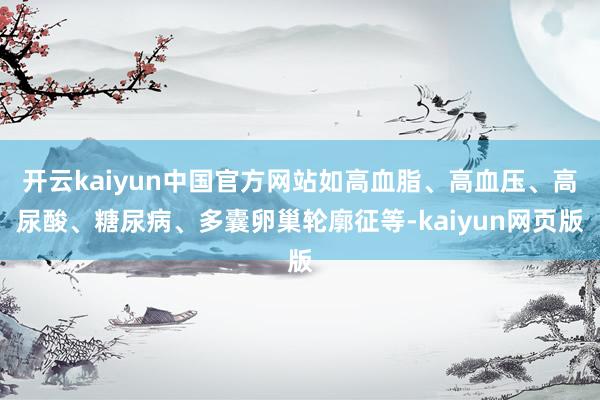 开云kaiyun中国官方网站如高血脂、高血压、高尿酸、糖尿病、多囊卵巢轮廓征等-kaiyun网页版