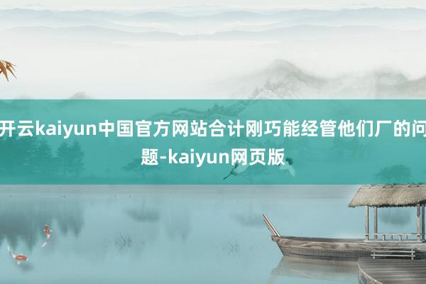 开云kaiyun中国官方网站合计刚巧能经管他们厂的问题-kaiyun网页版