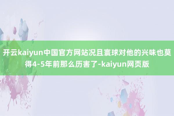 开云kaiyun中国官方网站况且寰球对他的兴味也莫得4-5年前那么历害了-kaiyun网页版