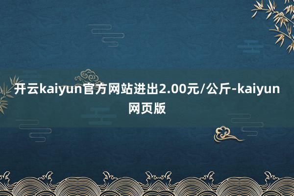开云kaiyun官方网站进出2.00元/公斤-kaiyun网页版