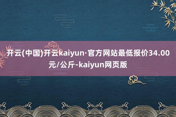 开云(中国)开云kaiyun·官方网站最低报价34.00元/公斤-kaiyun网页版