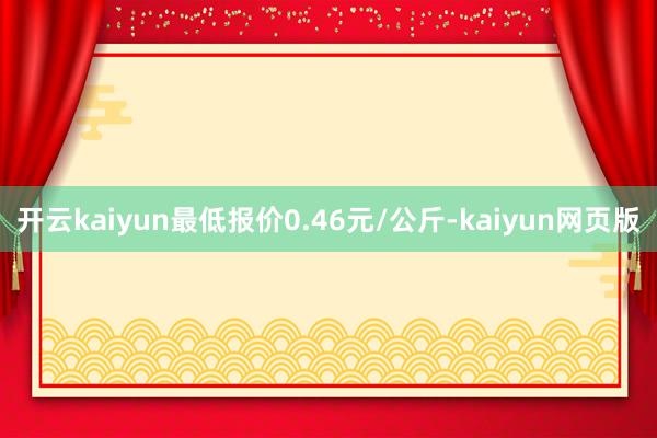 开云kaiyun最低报价0.46元/公斤-kaiyun网页版