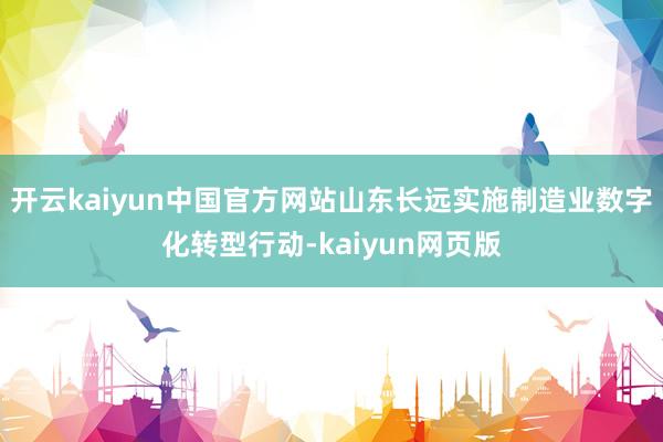 开云kaiyun中国官方网站山东长远实施制造业数字化转型行动-kaiyun网页版