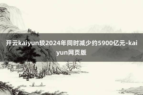 开云kaiyun较2024年同时减少约5900亿元-kaiyun网页版