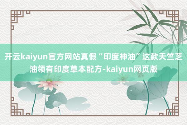 开云kaiyun官方网站真假“印度神油”这款天竺芝油领有印度草本配方-kaiyun网页版