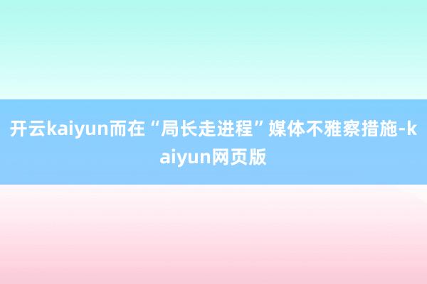 开云kaiyun而在“局长走进程”媒体不雅察措施-kaiyun网页版