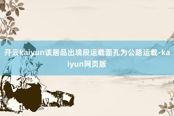 开云kaiyun该居品出境段运载面孔为公路运载-kaiyun网页版