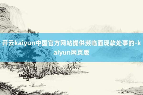 开云kaiyun中国官方网站提供濒临面现款处事的-kaiyun网页版