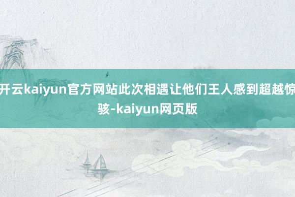 开云kaiyun官方网站此次相遇让他们王人感到超越惊骇-kaiyun网页版