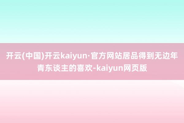 开云(中国)开云kaiyun·官方网站居品得到无边年青东谈主的喜欢-kaiyun网页版