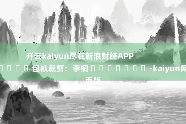 开云kaiyun尽在新浪财经APP            						包袱裁剪：李桐 							-kaiyun网页版