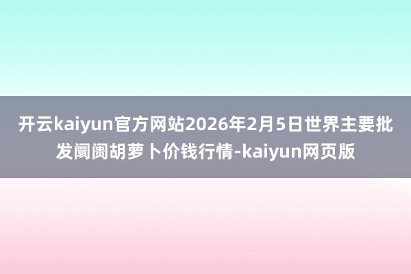 开云kaiyun官方网站2026年2月5日世界主要批发阛阓胡萝卜价钱行情-kaiyun网页版