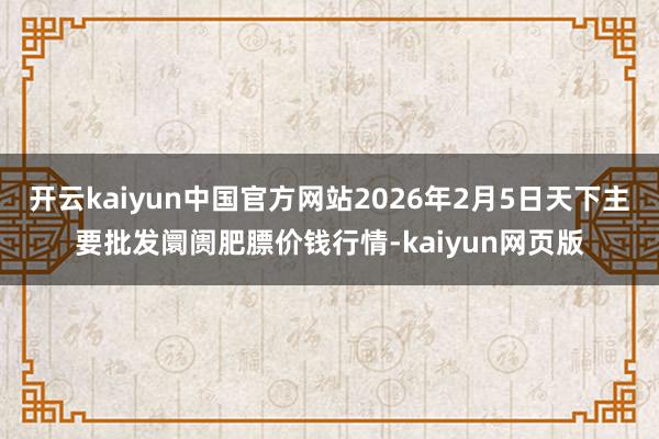 开云kaiyun中国官方网站2026年2月5日天下主要批发阛阓肥膘价钱行情-kaiyun网页版